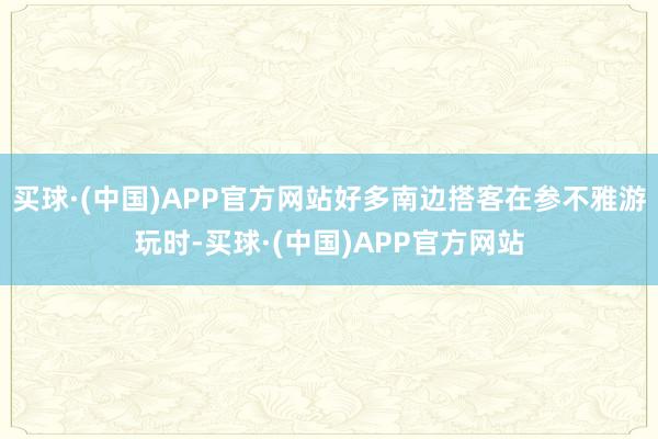 买球·(中国)APP官方网站好多南边搭客在参不雅游玩时-买球·(中国)APP官方网站