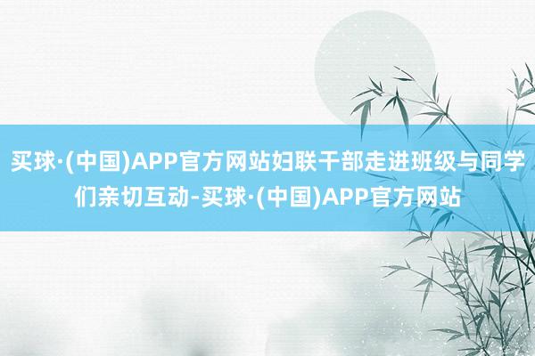 买球·(中国)APP官方网站妇联干部走进班级与同学们亲切互动-买球·(中国)APP官方网站
