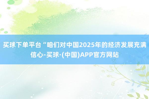 买球下单平台　　“咱们对中国2025年的经济发展充满信心-买球·(中国)APP官方网站