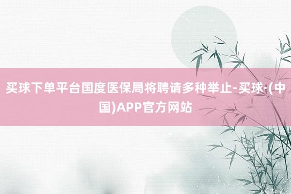 买球下单平台国度医保局将聘请多种举止-买球·(中国)APP官方网站