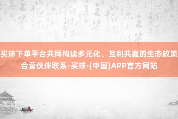 买球下单平台共同构建多元化、互利共赢的生态政策合营伙伴联系-买球·(中国)APP官方网站