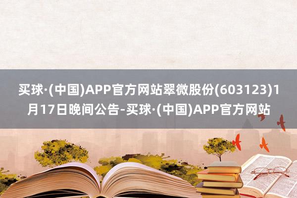 买球·(中国)APP官方网站翠微股份(603123)1月17日晚间公告-买球·(中国)APP官方网站