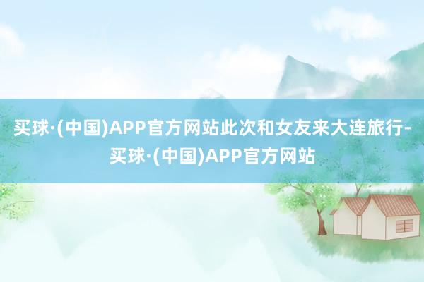买球·(中国)APP官方网站此次和女友来大连旅行-买球·(中国)APP官方网站