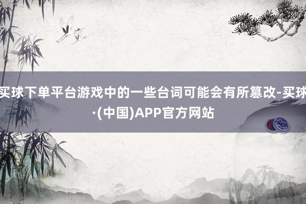 买球下单平台游戏中的一些台词可能会有所篡改-买球·(中国)APP官方网站