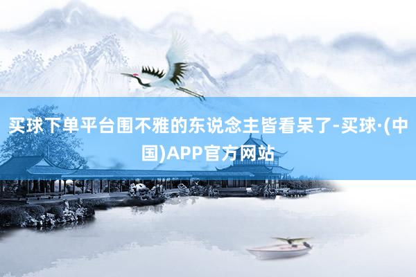 买球下单平台围不雅的东说念主皆看呆了-买球·(中国)APP官方网站