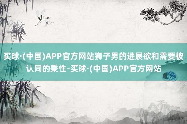 买球·(中国)APP官方网站狮子男的进展欲和需要被认同的秉性-买球·(中国)APP官方网站