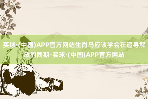 买球·(中国)APP官方网站生肖马应该学会在追寻解放的同期-买球·(中国)APP官方网站