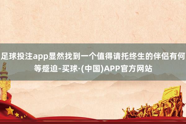 足球投注app显然找到一个值得请托终生的伴侣有何等蹙迫-买球·(中国)APP官方网站
