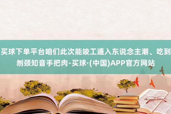 买球下单平台咱们此次能竣工遁入东说念主潮、吃到刎颈知音手把肉-买球·(中国)APP官方网站