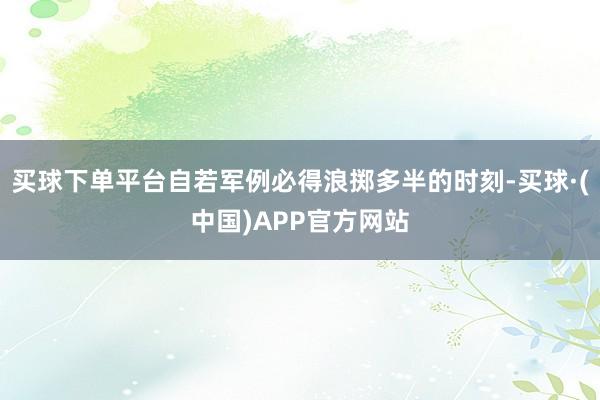 买球下单平台自若军例必得浪掷多半的时刻-买球·(中国)APP官方网站
