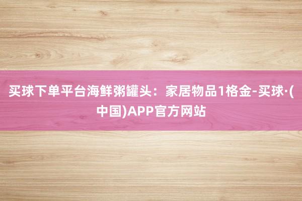 买球下单平台海鲜粥罐头：家居物品1格金-买球·(中国)APP官方网站