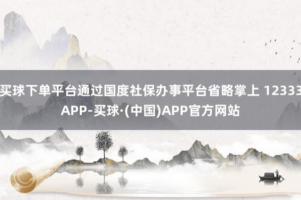 买球下单平台通过国度社保办事平台省略掌上 12333APP-买球·(中国)APP官方网站