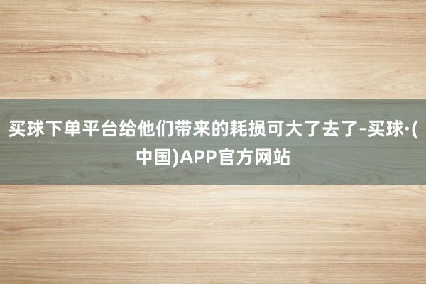 买球下单平台给他们带来的耗损可大了去了-买球·(中国)APP官方网站