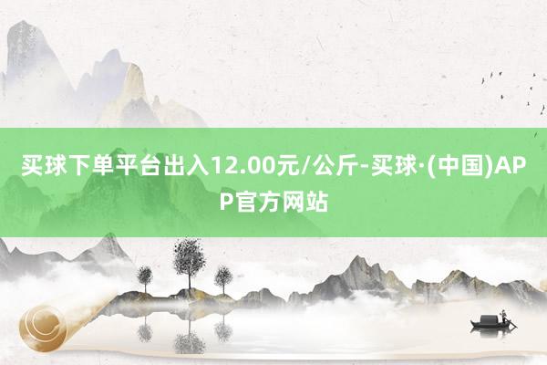 买球下单平台出入12.00元/公斤-买球·(中国)APP官方网站