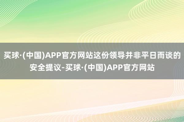 买球·(中国)APP官方网站这份领导并非平日而谈的安全提议-买球·(中国)APP官方网站
