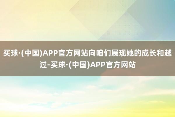 买球·(中国)APP官方网站向咱们展现她的成长和越过-买球·(中国)APP官方网站