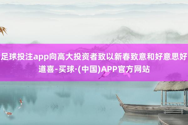 足球投注app向高大投资者致以新春致意和好意思好道喜-买球·(中国)APP官方网站