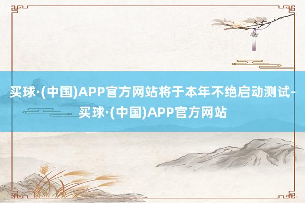 买球·(中国)APP官方网站将于本年不绝启动测试-买球·(中国)APP官方网站