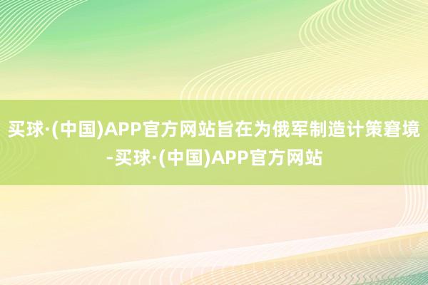 买球·(中国)APP官方网站旨在为俄军制造计策窘境-买球·(中国)APP官方网站