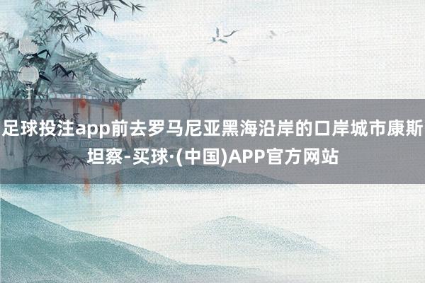 足球投注app前去罗马尼亚黑海沿岸的口岸城市康斯坦察-买球·(中国)APP官方网站