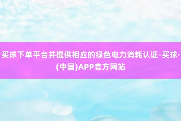 买球下单平台并提供相应的绿色电力消耗认证-买球·(中国)APP官方网站