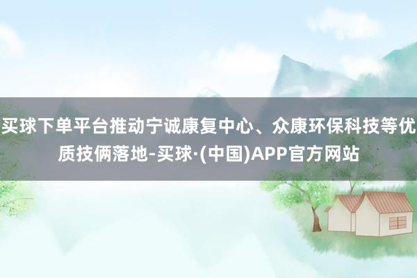 买球下单平台推动宁诚康复中心、众康环保科技等优质技俩落地-买球·(中国)APP官方网站