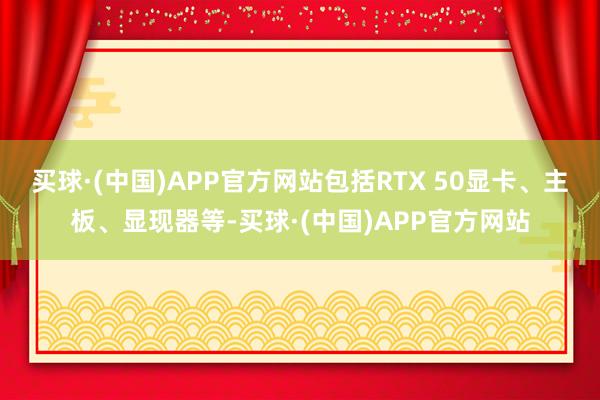 买球·(中国)APP官方网站包括RTX 50显卡、主板、显现器等-买球·(中国)APP官方网站