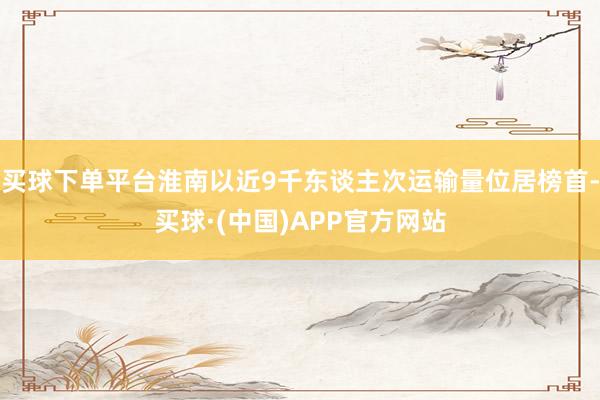 买球下单平台淮南以近9千东谈主次运输量位居榜首-买球·(中国)APP官方网站