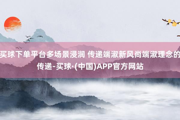 买球下单平台多场景浸润 传递端淑新风尚端淑理念的传递-买球·(中国)APP官方网站