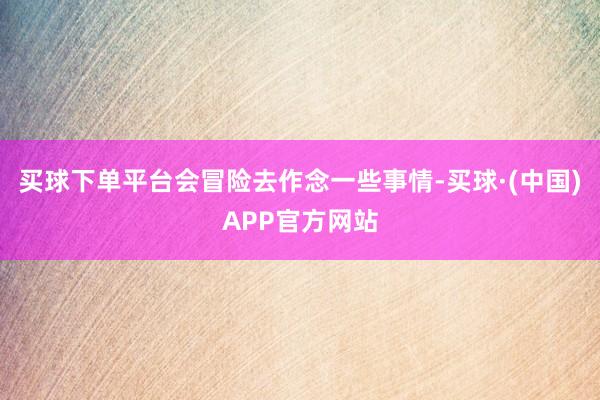 买球下单平台会冒险去作念一些事情-买球·(中国)APP官方网站