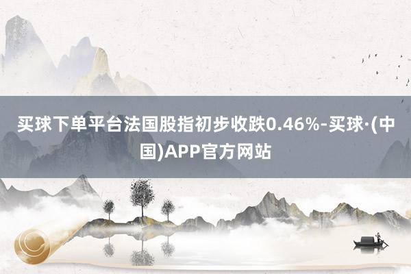 买球下单平台法国股指初步收跌0.46%-买球·(中国)APP官方网站