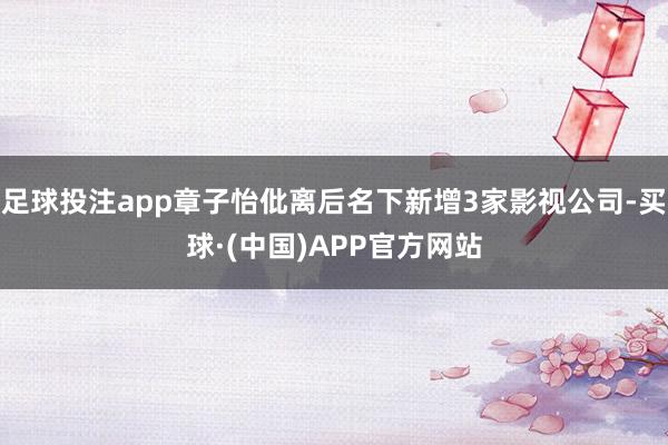 足球投注app章子怡仳离后名下新增3家影视公司-买球·(中国)APP官方网站