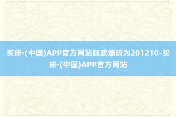 买球·(中国)APP官方网站邮政编码为201210-买球·(中国)APP官方网站