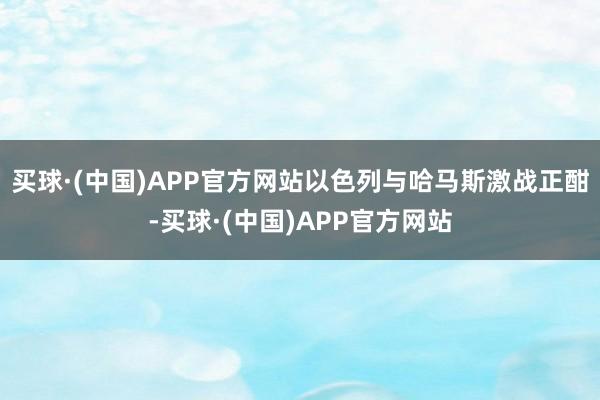 买球·(中国)APP官方网站以色列与哈马斯激战正酣-买球·(中国)APP官方网站