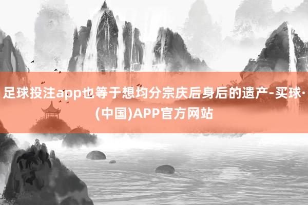 足球投注app也等于想均分宗庆后身后的遗产-买球·(中国)APP官方网站