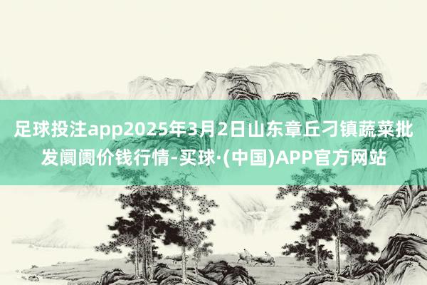 足球投注app2025年3月2日山东章丘刁镇蔬菜批发阛阓价钱行情-买球·(中国)APP官方网站