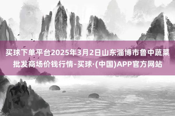 买球下单平台2025年3月2日山东淄博市鲁中蔬菜批发商场价钱行情-买球·(中国)APP官方网站