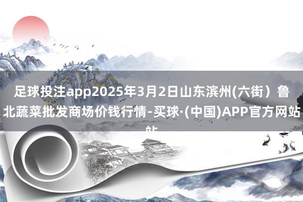 足球投注app2025年3月2日山东滨州(六街）鲁北蔬菜批发商场价钱行情-买球·(中国)APP官方网站