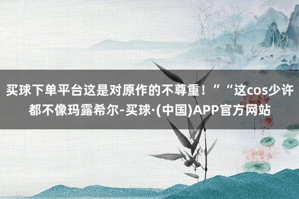 买球下单平台这是对原作的不尊重！”“这cos少许都不像玛露希尔-买球·(中国)APP官方网站