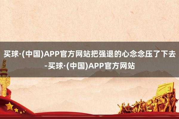 买球·(中国)APP官方网站把强退的心念念压了下去-买球·(中国)APP官方网站
