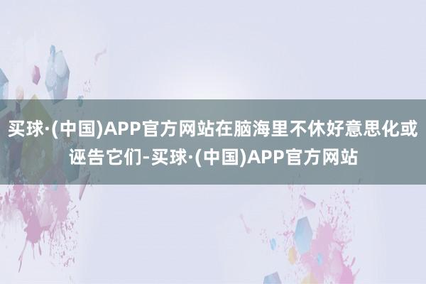 买球·(中国)APP官方网站在脑海里不休好意思化或诬告它们-买球·(中国)APP官方网站