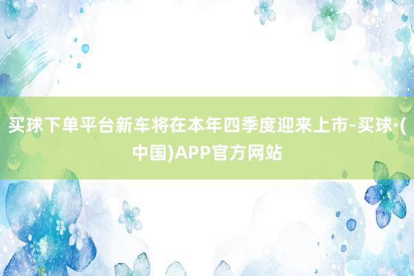 买球下单平台新车将在本年四季度迎来上市-买球·(中国)APP官方网站