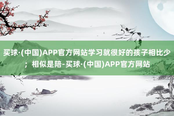 买球·(中国)APP官方网站学习就很好的孩子相比少；相似是陪-买球·(中国)APP官方网站