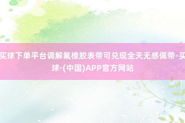 买球下单平台调解氟橡胶表带可兑现全天无感佩带-买球·(中国)APP官方网站