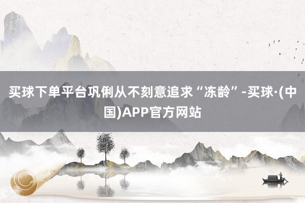 买球下单平台巩俐从不刻意追求“冻龄”-买球·(中国)APP官方网站