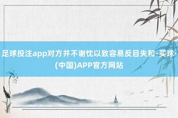 足球投注app对方并不谢忱以致容易反目失和-买球·(中国)APP官方网站