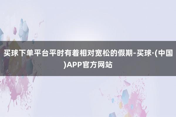 买球下单平台平时有着相对宽松的假期-买球·(中国)APP官方网站