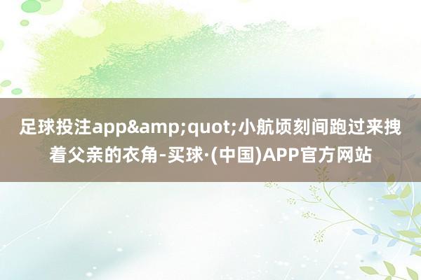 足球投注app&quot;小航顷刻间跑过来拽着父亲的衣角-买球·(中国)APP官方网站