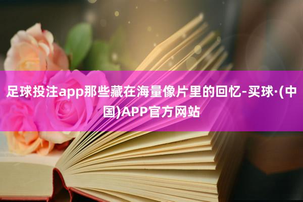 足球投注app那些藏在海量像片里的回忆-买球·(中国)APP官方网站