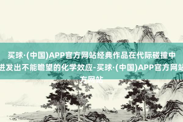 买球·(中国)APP官方网站经典作品在代际碰撞中迸发出不能瞻望的化学效应-买球·(中国)APP官方网站